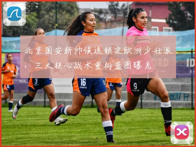 北京国安新帅候选锁定欧洲少壮派，三大核心战术重构蓝图曝光