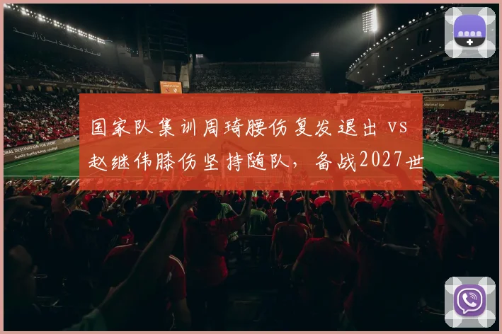 国家队集训周琦腰伤复发退出 vs 赵继伟膝伤坚持随队，备战2027世界杯伤病管理差异