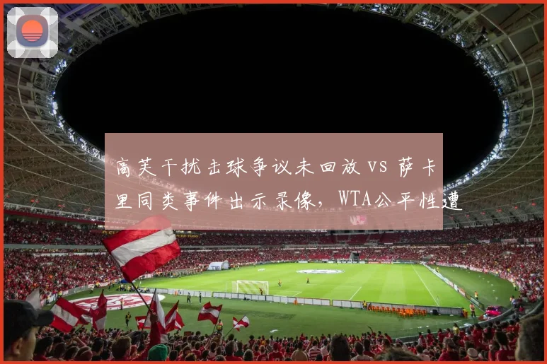 高芙干扰击球争议未回放 vs 萨卡里同类事件出示录像，WTA公平性遭球员集体抗议